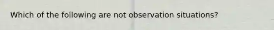 Which of the following are not observation situations?