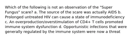 Which of the following is not an observation of the "Super Fungus" scare? a. The source of the scare was actually AIDS b. Prolonged untreated HIV can cause a state of immunodeficiency c. An overproduction/overstimulation of CD4+ T cells promoted immune system dysfunction d. Opportunistic infections that were generally regulated by the immune system were now a threat