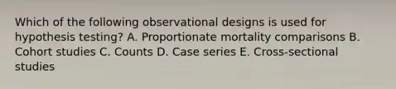 Which of the following observational designs is used for hypothesis testing? A. Proportionate mortality comparisons B. Cohort studies C. Counts D. Case series E. Cross-sectional studies