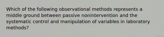 Which of the following observational methods represents a middle ground between passive nonintervention and the systematic control and manipulation of variables in laboratory methods?