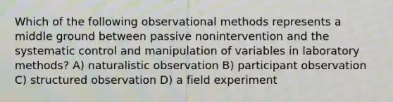 Which of the following observational methods represents a middle ground between passive nonintervention and the systematic control and manipulation of variables in laboratory methods? A) naturalistic observation B) participant observation C) structured observation D) a field experiment