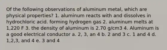 Of the following observations of aluminum metal, which are physical properties? 1. aluminum reacts with and dissolves in hydrochloric acid. forming hydrogen gas 2. aluminum melts at 1,220 F 3. the density of aluminum is 2.70 g/cm3 4. Aluminum is a good electrical conductor a. 2, 3, an 4 b. 2 and 3 c. 1 and 4 d. 1,2,3, and 4 e. 3 and 4