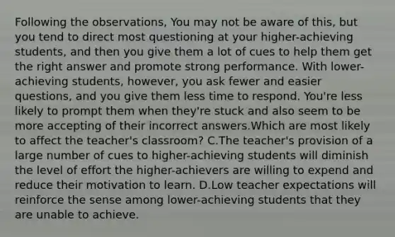 Following the observations, You may not be aware of this, but you tend to direct most questioning at your higher-achieving students, and then you give them a lot of cues to help them get the right answer and promote strong performance. With lower-achieving students, however, you ask fewer and easier questions, and you give them less time to respond. You're less likely to prompt them when they're stuck and also seem to be more accepting of their incorrect answers.Which are most likely to affect the teacher's classroom? C.The teacher's provision of a large number of cues to higher-achieving students will diminish the level of effort the higher-achievers are willing to expend and reduce their motivation to learn. D.Low teacher expectations will reinforce the sense among lower-achieving students that they are unable to achieve.