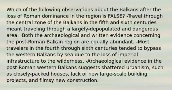 Which of the following observations about the Balkans after the loss of Roman dominance in the region is FALSE? -Travel through the central zone of the Balkans in the fifth and sixth centuries meant traveling through a largely-depopulated and dangerous area. -Both the archaeological and written evidence concerning the post-Roman Balkan region are equally abundant. -Most travelers in the fourth through sixth centuries tended to bypass the western Balkans by sea due to the loss of imperial infrastructure to the wilderness. -Archaeological evidence in the post-Roman western Balkans suggests shattered urbanism, such as closely-packed houses, lack of new large-scale building projects, and flimsy new construction.