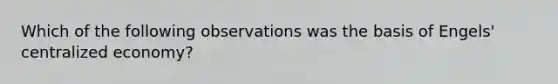 Which of the following observations was the basis of Engels' centralized economy?