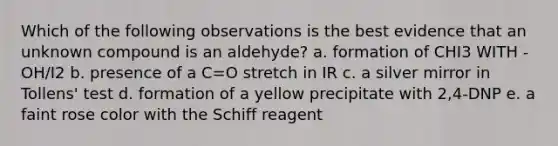 Which of the following observations is the best evidence that an unknown compound is an aldehyde? a. formation of CHI3 WITH -OH/I2 b. presence of a C=O stretch in IR c. a silver mirror in Tollens' test d. formation of a yellow precipitate with 2,4-DNP e. a faint rose color with the Schiff reagent