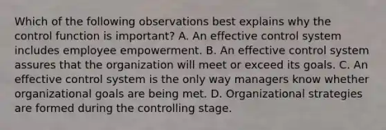 Which of the following observations best explains why the control function is important? A. An effective control system includes employee empowerment. B. An effective control system assures that the organization will meet or exceed its goals. C. An effective control system is the only way managers know whether organizational goals are being met. D. Organizational strategies are formed during the controlling stage.