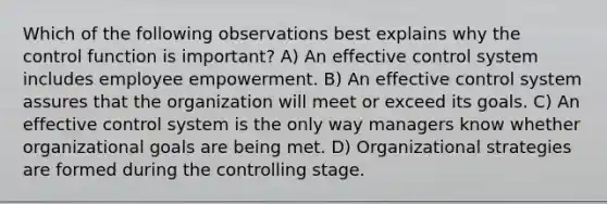 Which of the following observations best explains why the control function is important? A) An effective control system includes employee empowerment. B) An effective control system assures that the organization will meet or exceed its goals. C) An effective control system is the only way managers know whether organizational goals are being met. D) Organizational strategies are formed during the controlling stage.