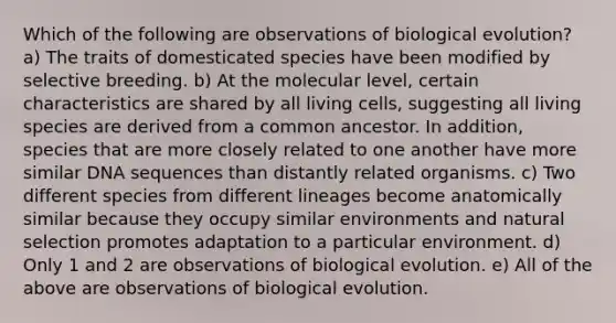 Which of the following are observations of biological evolution? a) The traits of domesticated species have been modified by selective breeding. b) At the molecular level, certain characteristics are shared by all living cells, suggesting all living species are derived from a common ancestor. In addition, species that are more closely related to one another have more similar DNA sequences than distantly related organisms. c) Two different species from different lineages become anatomically similar because they occupy similar environments and natural selection promotes adaptation to a particular environment. d) Only 1 and 2 are observations of biological evolution. e) All of the above are observations of biological evolution.