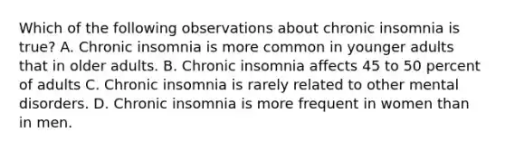 Which of the following observations about chronic insomnia is true? A. Chronic insomnia is more common in younger adults that in older adults. B. Chronic insomnia affects 45 to 50 percent of adults C. Chronic insomnia is rarely related to other mental disorders. D. Chronic insomnia is more frequent in women than in men.