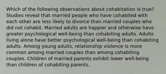 Which of the following observations about cohabitation is true? Studies reveal that married people who have cohabited with each other are less likely to divorce than married couples who did not cohabit. Married adults are happier and otherwise have greater psychological well-being than cohabiting adults. Adults living alone have better psychological well-being than cohabiting adults. Among young adults, relationship violence is more common among married couples than among cohabiting couples. Children of married parents exhibit lower well-being than children of cohabiting parents.