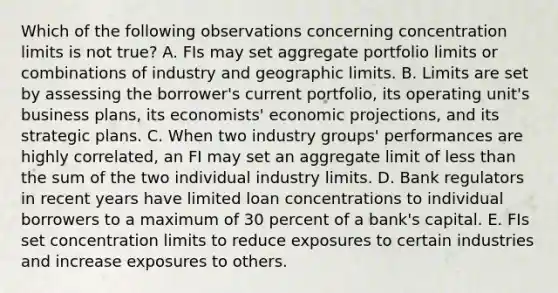 Which of the following observations concerning concentration limits is not true? A. FIs may set aggregate portfolio limits or combinations of industry and geographic limits. B. Limits are set by assessing the borrower's current portfolio, its operating unit's business plans, its economists' economic projections, and its strategic plans. C. When two industry groups' performances are highly correlated, an FI may set an aggregate limit of less than the sum of the two individual industry limits. D. Bank regulators in recent years have limited loan concentrations to individual borrowers to a maximum of 30 percent of a bank's capital. E. FIs set concentration limits to reduce exposures to certain industries and increase exposures to others.