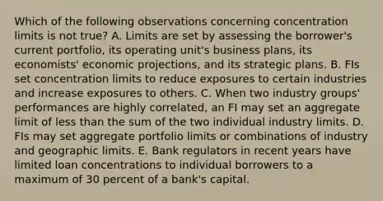 Which of the following observations concerning concentration limits is not true? A. Limits are set by assessing the borrower's current portfolio, its operating unit's business plans, its economists' economic projections, and its strategic plans. B. FIs set concentration limits to reduce exposures to certain industries and increase exposures to others. C. When two industry groups' performances are highly correlated, an FI may set an aggregate limit of less than the sum of the two individual industry limits. D. FIs may set aggregate portfolio limits or combinations of industry and geographic limits. E. Bank regulators in recent years have limited loan concentrations to individual borrowers to a maximum of 30 percent of a bank's capital.