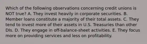 Which of the following observations concerning credit unions is NOT true? A. They invest heavily in corporate securities. B. Member loans constitute a majority of their total assets. C. They tend to invest more of their assets in U.S. Treasuries than other DIs. D. They engage in off-balance-sheet activities. E. They focus more on providing services and less on profitability.