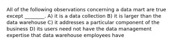 All of the following observations concerning a data mart are true except ________. A) it is a data collection B) it is larger than the data warehouse C) it addresses a particular component of the business D) its users need not have the data management expertise that data warehouse employees have