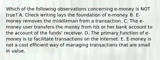 Which of the following observations concerning e-money is NOT true? A. Check writing lays the foundation of e-money. B. E-money removes the middleman from a transaction. C. The e-money user transfers the money from his or her bank account to the account of the funds' receiver. D. The primary function of e-money is to facilitate transactions on the Internet. E. E-money is not a cost efficient way of managing transactions that are small in value.