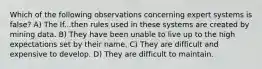 Which of the following observations concerning expert systems is false? A) The If...then rules used in these systems are created by mining data. B) They have been unable to live up to the high expectations set by their name. C) They are difficult and expensive to develop. D) They are difficult to maintain.