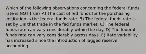 Which of the following observations concerning the federal funds rate is NOT true? A) The cost of fed funds for the purchasing institution is the federal funds rate. B) The federal funds rate is set by DIs that trade in the fed funds market. C) The federal funds rate can vary considerably within the day. D) The federal funds rate can vary considerably across days. E) Rate variability has increased since the introduction of lagged reserve accounting.