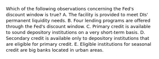 Which of the following observations concerning the Fed's discount window is true? A. The facility is provided to meet DIs' permanent liquidity needs. B. Four lending programs are offered through the Fed's discount window. C. Primary credit is available to sound depository institutions on a very short-term basis. D. Secondary credit is available only to depository institutions that are eligible for primary credit. E. Eligible institutions for seasonal credit are big banks located in urban areas.