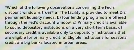 *Which of the following observations concerning the Fed's discount window is true?* a) The facility is provided to meet DIs' permanent liquidity needs. b) four lending programs are offered through the Fed's discount window. c) Primary credit is available to sound depository institutions on a very short-term basis. d) secondary credit is available only to depository institutions that are eligible for primary credit. e) Eligible institutions for seasonal credit are big banks located in urban areas.