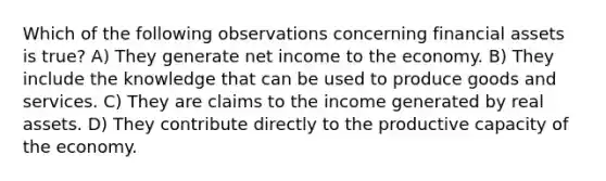 Which of the following observations concerning financial assets is true? A) They generate net income to the economy. B) They include the knowledge that can be used to produce goods and services. C) They are claims to the income generated by real assets. D) They contribute directly to the productive capacity of the economy.