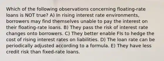 Which of the following observations concerning floating-rate loans is NOT true? A) In rising interest rate environments, borrowers may find themselves unable to pay the interest on their floating-rate loans. B) They pass the risk of interest rate changes onto borrowers. C) They better enable FIs to hedge the cost of rising interest rates on liabilities. D) The loan rate can be periodically adjusted according to a formula. E) They have less credit risk than fixed-rate loans.