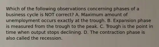 Which of the following observations concerning phases of a business cycle is NOT correct? A. Maximum amount of unemployment occurs exactly at the trough. B. Expansion phase is measured from the trough to the peak. C. Trough is the point in time when output stops declining. D. The contraction phase is also called the recession.