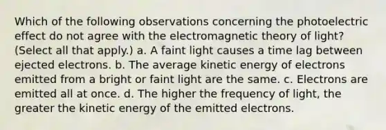 Which of the following observations concerning the photoelectric effect do not agree with the electromagnetic theory of light? (Select all that apply.) a. A faint light causes a time lag between ejected electrons. b. The average kinetic energy of electrons emitted from a bright or faint light are the same. c. Electrons are emitted all at once. d. The higher the frequency of light, the greater the kinetic energy of the emitted electrons.