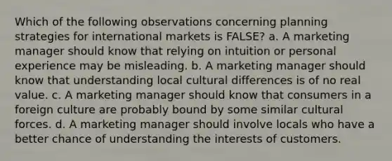 Which of the following observations concerning planning strategies for international markets is FALSE? a. A marketing manager should know that relying on intuition or personal experience may be misleading. b. A marketing manager should know that understanding local cultural differences is of no real value. c. A marketing manager should know that consumers in a foreign culture are probably bound by some similar cultural forces. d. A marketing manager should involve locals who have a better chance of understanding the interests of customers.