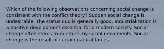 Which of the following observations concerning social change is consistent with the conflict theory? Sudden social change is undesirable. The status quo is generally good. Industrialization is a positive development essential for a modern society. Social change often stems from efforts by <a href='https://www.questionai.com/knowledge/kAXd22OR9c-social-movements' class='anchor-knowledge'>social movements</a>. Social change is the result of certain natural forces.