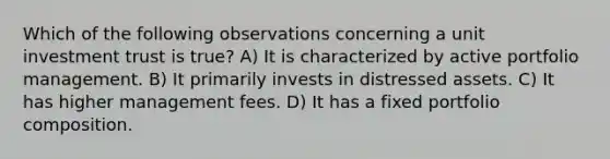 Which of the following observations concerning a unit investment trust is true? A) It is characterized by active portfolio management. B) It primarily invests in distressed assets. C) It has higher management fees. D) It has a fixed portfolio composition.