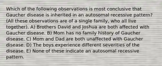 Which of the following observations is most conclusive that Gaucher disease is inherited in an autosomal recessive pattern? (All these observations are of a single family, who all live together). A) Brothers David and Joshua are both affected with Gaucher disease. B) Mom has no family history of Gaucher disease. C) Mom and Dad are both unaffected with Gaucher disease. D) The boys experience different severities of the disease. E) None of these indicate an autosomal recessive pattern.