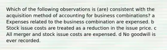 Which of the following observations is (are) consistent with the acquisition method of accounting for business combinations? a Expenses related to the business combination are expensed. b Stock issue costs are treated as a reduction in the issue price. c All merger and stock issue costs are expensed. d No goodwill is ever recorded.