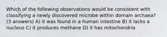 Which of the following observations would be consistent with classifying a newly discovered microbe within domain archaea? (3 answers) A) it was found in a human intestine B) it lacks a nucleus C) it produces methane D) it has mitochondria