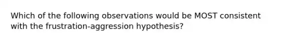 Which of the following observations would be MOST consistent with the frustration-aggression hypothesis?