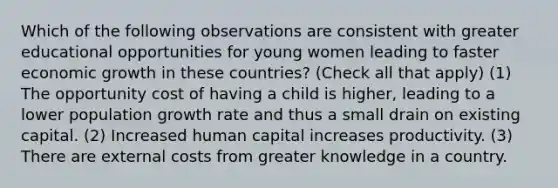 Which of the following observations are consistent with greater educational opportunities for young women leading to faster economic growth in these countries? (Check all that apply) (1) The opportunity cost of having a child is higher, leading to a lower population growth rate and thus a small drain on existing capital. (2) Increased human capital increases productivity. (3) There are external costs from greater knowledge in a country.