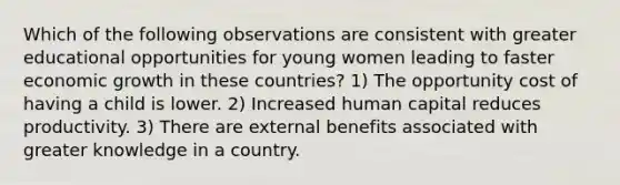 Which of the following observations are consistent with greater educational opportunities for young women leading to faster economic growth in these countries? 1) The opportunity cost of having a child is lower. 2) Increased human capital reduces productivity. 3) There are external benefits associated with greater knowledge in a country.