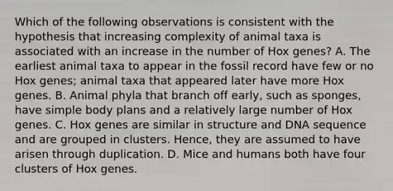 Which of the following observations is consistent with the hypothesis that increasing complexity of animal taxa is associated with an increase in the number of Hox genes? A. The earliest animal taxa to appear in the fossil record have few or no Hox genes; animal taxa that appeared later have more Hox genes. B. Animal phyla that branch off early, such as sponges, have simple body plans and a relatively large number of Hox genes. C. Hox genes are similar in structure and DNA sequence and are grouped in clusters. Hence, they are assumed to have arisen through duplication. D. Mice and humans both have four clusters of Hox genes.