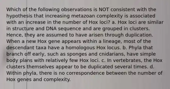 Which of the following observations is NOT consistent with the hypothesis that increasing metazoan complexity is associated with an increase in the number of Hox loci? a. Hox loci are similar in structure and DNA sequence and are grouped in clusters. Hence, they are assumed to have arisen through duplication. When a new Hox gene appears within a lineage, most of the descendant taxa have a homologous Hox locus. b. Phyla that branch off early, such as sponges and cnidarians, have simple body plans with relatively few Hox loci. c. In vertebrates, the Hox clusters themselves appear to be duplicated several times. d. Within phyla, there is no correspondence between the number of Hox genes and complexity.