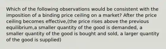 Which of the following observations would be consistent with the imposition of a binding price ceiling on a market? After the price ceiling becomes effective,(the price rises above the previous equilibrium,a smaller quantity of the good is demanded, a smaller quantity of the good is bought and sold, a larger quantity of the good is supplied)