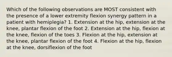 Which of the following observations are MOST consistent with the presence of a lower extremity flexion synergy pattern in a patient with hemiplegia? 1. Extension at the hip, extension at the knee, plantar flexion of the foot 2. Extension at the hip, flexion at the knee, flexion of the toes 3. Flexion at the hip, extension at the knee, plantar flexion of the foot 4. Flexion at the hip, flexion at the knee, dorsiflexion of the foot