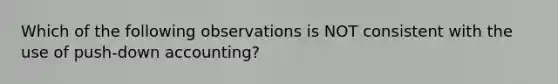 Which of the following observations is NOT consistent with the use of push-down accounting?