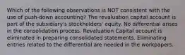 Which of the following observations is NOT consistent with the use of push-down accounting? The revaluation capital account is part of the subsidiary's stockholders' equity. No differential arises in the consolidation process. Revaluation Capital account is eliminated in preparing consolidated statements. Eliminating entries related to the differential are needed in the workpapers.