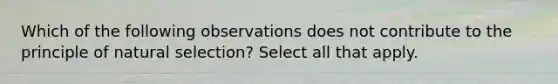 Which of the following observations does not contribute to the principle of natural selection? Select all that apply.