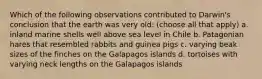 Which of the following observations contributed to Darwin's conclusion that the earth was very old: (choose all that apply) a. inland marine shells well above sea level in Chile b. Patagonian hares that resembled rabbits and guinea pigs c. varying beak sizes of the finches on the Galapagos islands d. tortoises with varying neck lengths on the Galapagos islands