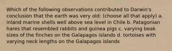 Which of the following observations contributed to Darwin's conclusion that the earth was very old: (choose all that apply) a. inland marine shells well above sea level in Chile b. Patagonian hares that resembled rabbits and guinea pigs c. varying beak sizes of the finches on the Galapagos islands d. tortoises with varying neck lengths on the Galapagos islands