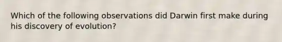 Which of the following observations did Darwin first make during his discovery of evolution?