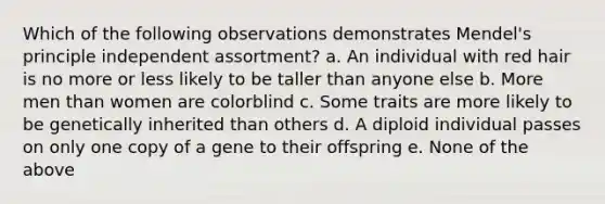 Which of the following observations demonstrates Mendel's principle independent assortment? a. An individual with red hair is no more or less likely to be taller than anyone else b. More men than women are colorblind c. Some traits are more likely to be genetically inherited than others d. A diploid individual passes on only one copy of a gene to their offspring e. None of the above