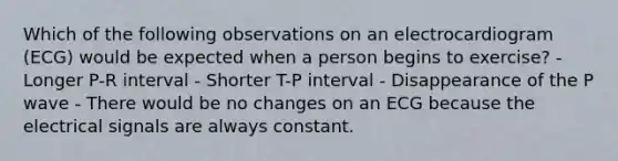 Which of the following observations on an electrocardiogram (ECG) would be expected when a person begins to exercise? - Longer P-R interval - Shorter T-P interval - Disappearance of the P wave - There would be no changes on an ECG because the electrical signals are always constant.