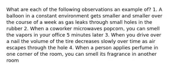 What are each of the following observations an example of? 1. A balloon in a constant environment gets smaller and smaller over the course of a week as gas leaks through small holes in the rubber 2. When a coworker microwaves popcorn, you can smell the vapors in your office 5 minutes later 3. When you drive over a nail the volume of the tire decreases slowly over time as air escapes through the hole 4. When a person applies perfume in one corner of the room, you can smell its fragrance in another room